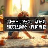 狗子吞了骨头,紧急处理方法揭秘(保护宠物狗的健康与安全,你需要知道的知识点)(图1) 狗子吞了骨头,紧急处理方法揭秘(保护宠物狗的健康与安全,你需要知道的知识点)(图1)
