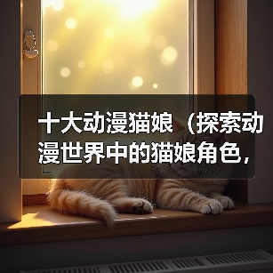 十大动漫猫娘（探索动漫世界中的猫娘角色，揭秘其魅力所在）（图1）